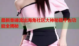 最新重磅流出海角社区大神秘籍平台功能全揭秘