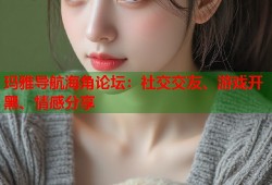玛雅导航海角论坛：社交交友、游戏开黑、情感分享