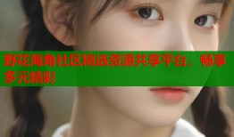 野花海角社区精选资源共享平台，畅享多元精彩