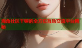 海角社区干嘛的全方位互动交流平台揭秘