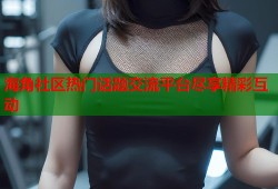 海角社区热门话题交流平台尽享精彩互动