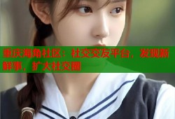 重庆海角社区：社交交友平台，发现新鲜事，扩大社交圈