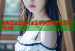 海角社区正规吗全面解析及用户真实体验分享