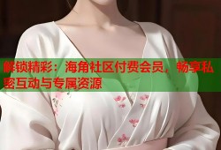 解锁精彩：海角社区付费会员，畅享私密互动与专属资源
