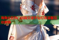 海角社区热门话题交流平台打造温馨互动家园