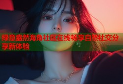 绿意盎然海角社区在线畅享自然社交分享新体验