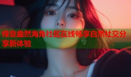 绿意盎然海角社区在线畅享自然社交分享新体验