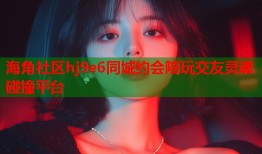 海角社区hj9e6同城约会陪玩交友灵魂碰撞平台