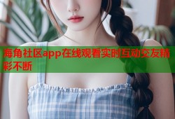 海角社区app在线观看实时互动交友精彩不断