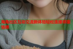 海角社区互动交流新体验轻松连接邻里情感