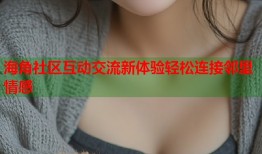 海角社区互动交流新体验轻松连接邻里情感