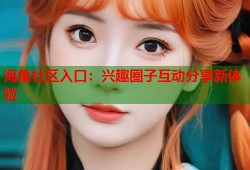 海角社区入口：兴趣圈子互动分享新体验