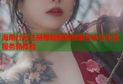 海角社区注册难题解锁邻里互动与生活服务新体验