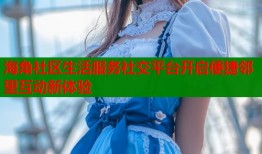 海角社区生活服务社交平台开启便捷邻里互动新体验