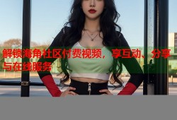 解锁海角社区付费视频，享互动、分享与在线服务