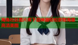 海角社区图片库下载神器轻松获取海量高清美图