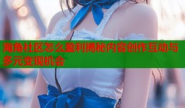 海角社区怎么盈利揭秘内容创作互动与多元变现机会