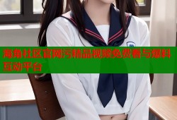 海角社区官网污精品视频免费看与爆料互动平台