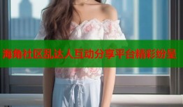 海角社区乱达人互动分享平台精彩纷呈