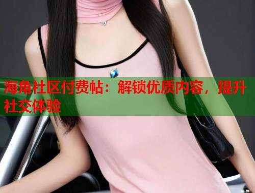 海角社区付费帖：解锁优质内容，提升社交体验