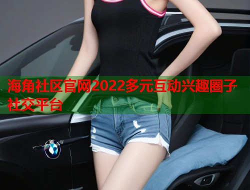 海角社区官网2022多元互动兴趣圈子社交平台
