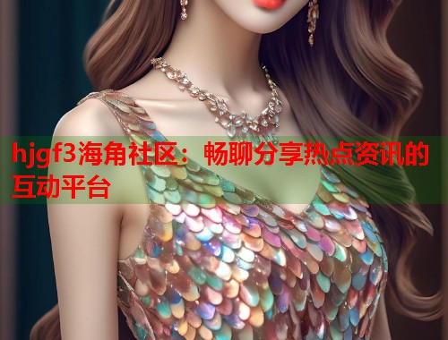 hjgf3海角社区：畅聊分享热点资讯的互动平台