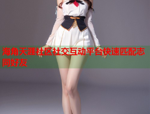 海角天涯社区社交互动平台快速匹配志同好友