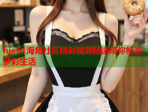 hje61海角社区精彩视频精选带你畅游多彩生活