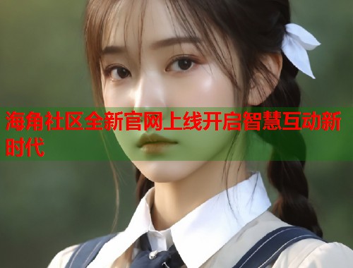 海角社区全新官网上线开启智慧互动新时代