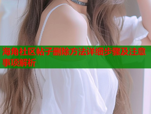 海角社区帖子删除方法详细步骤及注意事项解析