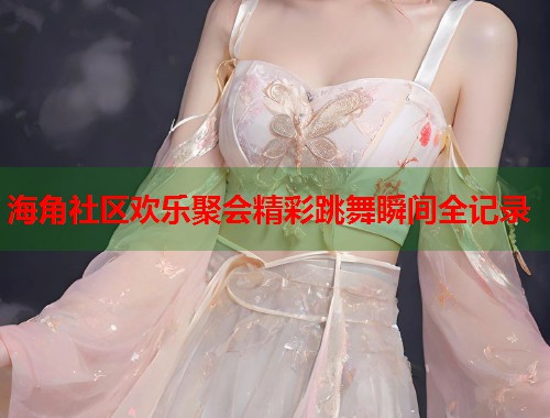 海角社区欢乐聚会精彩跳舞瞬间全记录
