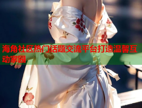 海角社区热门话题交流平台打造温馨互动家园
