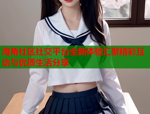海角社区社交平台全新体验汇聚精彩互动与优质生活分享