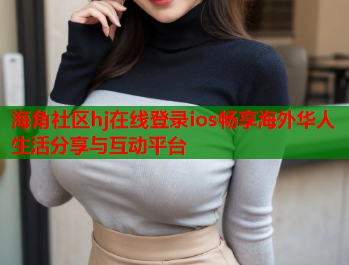 海角社区hj在线登录ios畅享海外华人生活分享与互动平台