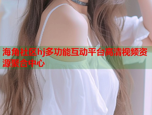 海角社区hj多功能互动平台高清视频资源聚合中心
