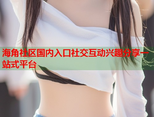 海角社区国内入口社交互动兴趣分享一站式平台