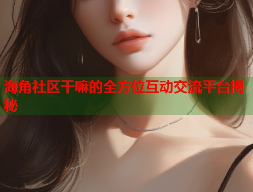 海角社区干嘛的全方位互动交流平台揭秘
