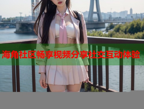 海角社区畅享视频分享社交互动体验