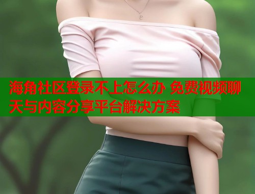海角社区登录不上怎么办 免费视频聊天与内容分享平台解决方案