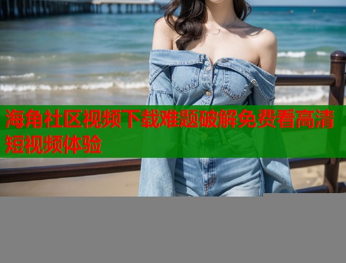 海角社区视频下载难题破解免费看高清短视频体验