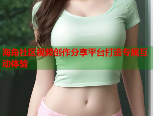 海角社区视频创作分享平台打造专属互动体验