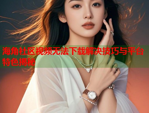 海角社区视频无法下载解决技巧与平台特色揭秘