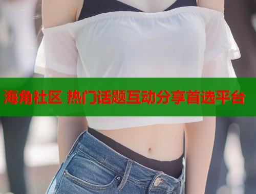 海角社区 热门话题互动分享首选平台