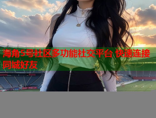 海角5号社区多功能社交平台 快速连接同城好友