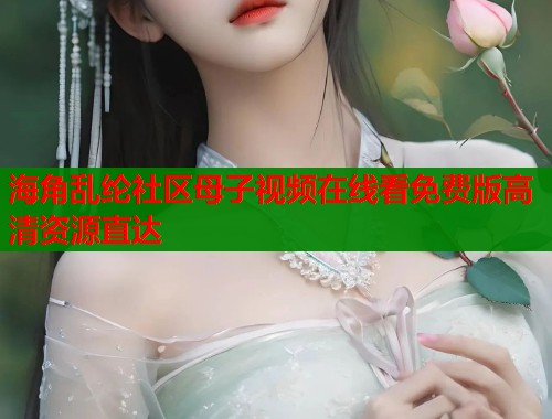 海角乱纶社区母子视频在线看免费版高清资源直达
