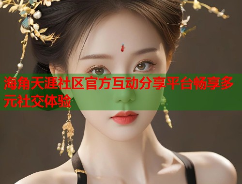 海角天涯社区官方互动分享平台畅享多元社交体验