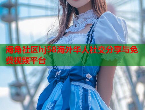 海角社区hj58海外华人社交分享与免费视频平台