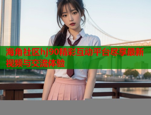 海角社区hj90精彩互动平台尽享最新视频与交流体验