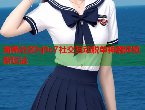 海角社区hj9c7社交互动脱单神器体验新玩法