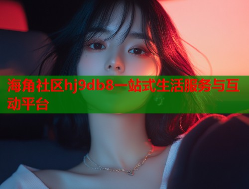 海角社区hj9db8一站式生活服务与互动平台